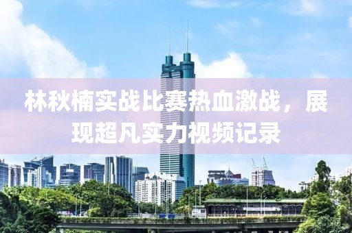 林秋楠實戰比賽熱血激戰，展現超凡實力視頻記錄