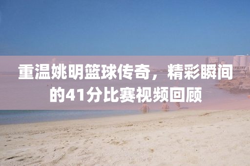 重溫姚明籃球傳奇，精彩瞬間的41分比賽視頻回顧