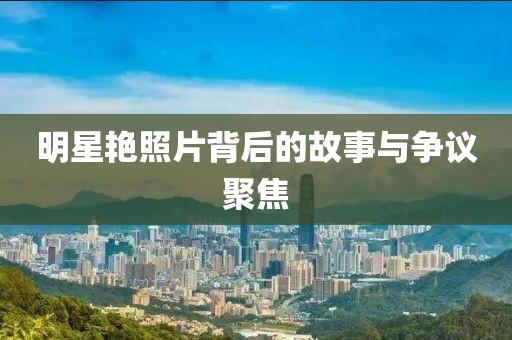 明星艷照片背后的故事與爭議聚焦