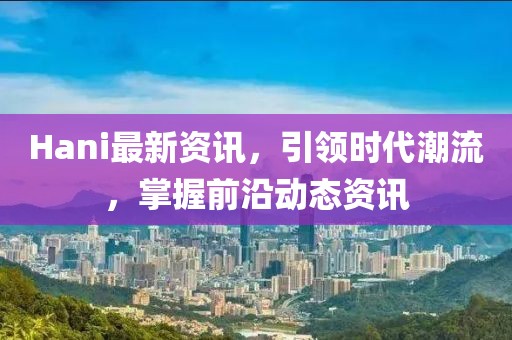 Hani最新資訊，引領時代潮流，掌握前沿動態資訊