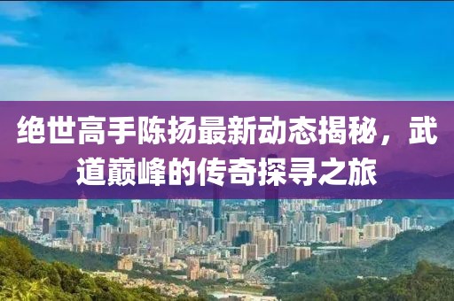 絕世高手陳揚最新動態揭秘，武道巔峰的傳奇探尋之旅