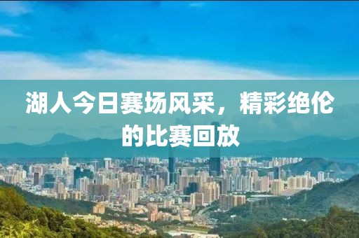 湖人今日賽場風采，精彩絕倫的比賽回放