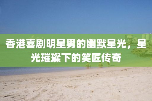香港喜劇明星男的幽默星光，星光璀璨下的笑匠傳奇