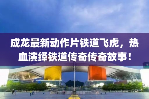 成龍最新動作片鐵道飛虎，熱血演繹鐵道傳奇傳奇故事！