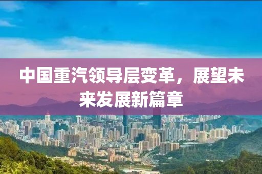 中國重汽領導層變革，展望未來發展新篇章