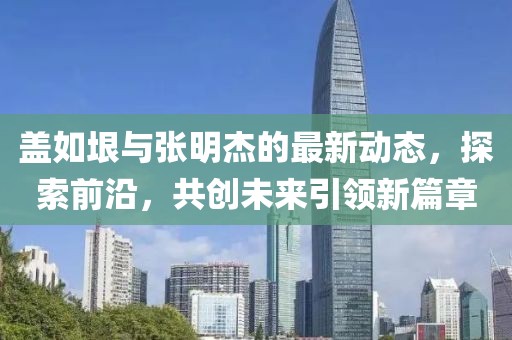 蓋如垠與張明杰的最新動態，探索前沿，共創未來引領新篇章