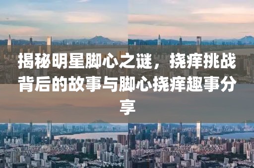 揭秘明星腳心之謎，撓癢挑戰背后的故事與腳心撓癢趣事分享