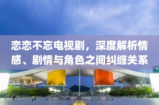 戀戀不忘電視劇，深度解析情感、劇情與角色之間糾纏關系