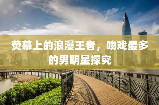 熒幕上的浪漫王者，吻戲最多的男明星探究