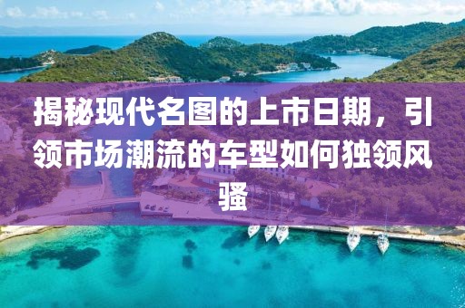 揭秘現代名圖的上市日期，引領市場潮流的車型如何獨領風騷