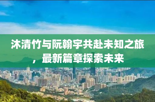 沐清竹與阮翰宇共赴未知之旅，最新篇章探索未來