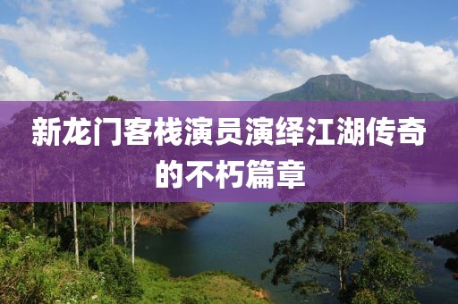新龍門客棧演員演繹江湖傳奇的不朽篇章