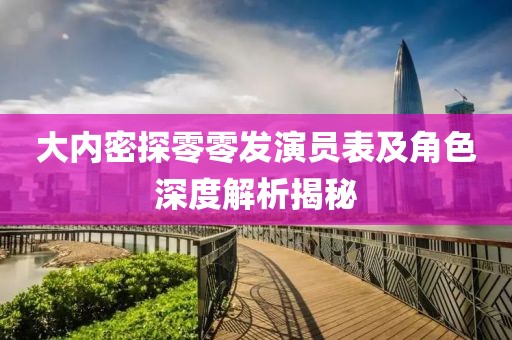 大內密探零零發演員表及角色深度解析揭秘
