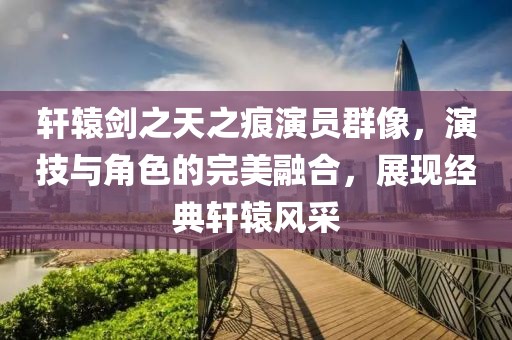 軒轅劍之天之痕演員群像，演技與角色的完美融合，展現經典軒轅風采