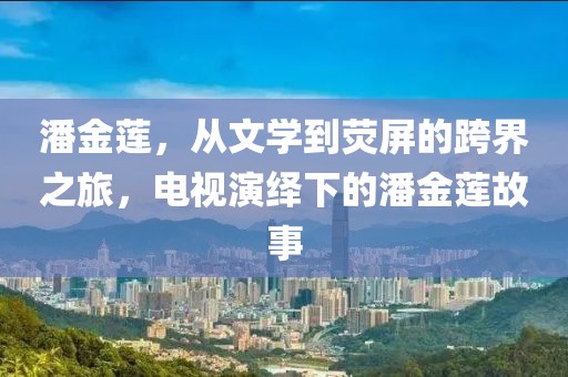 潘金蓮，從文學到熒屏的跨界之旅，電視演繹下的潘金蓮故事