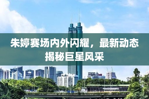 朱婷賽場內外閃耀，最新動態揭秘巨星風采