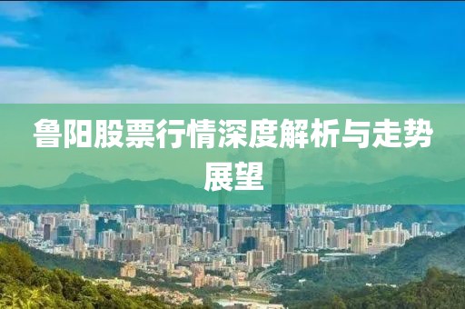 魯陽股票行情深度解析與走勢展望