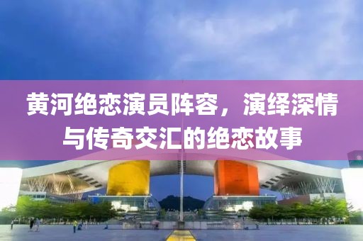 黃河絕戀演員陣容，演繹深情與傳奇交匯的絕戀故事