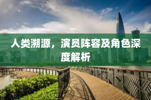 人類溯源，演員陣容及角色深度解析