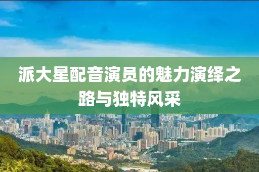 派大星配音演員的魅力演繹之路與獨特風采