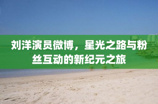 劉洋演員微博，星光之路與粉絲互動的新紀元之旅