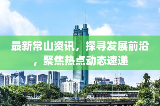 最新常山資訊，探尋發展前沿，聚焦熱點動態速遞