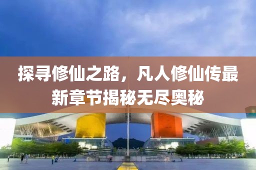 探尋修仙之路，凡人修仙傳最新章節揭秘無盡奧秘