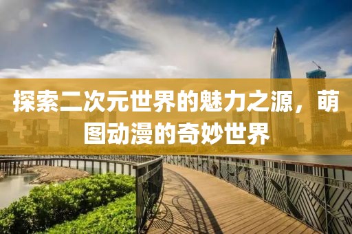 探索二次元世界的魅力之源，萌圖動漫的奇妙世界