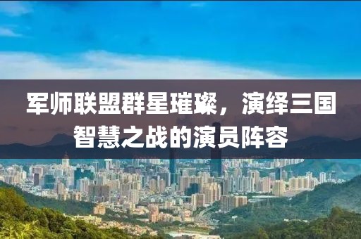 軍師聯盟群星璀璨，演繹三國智慧之戰的演員陣容