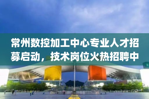 常州數控加工中心專業人才招募啟動，技術崗位火熱招聘中