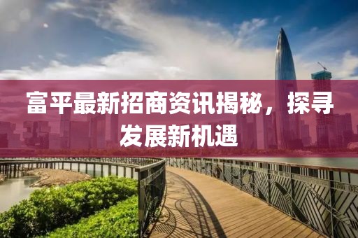 富平最新招商資訊揭秘，探尋發展新機遇