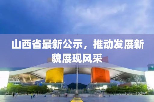 山西省最新公示，推動發展新貌展現風采