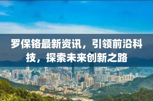 羅保鉻最新資訊，引領前沿科技，探索未來創新之路