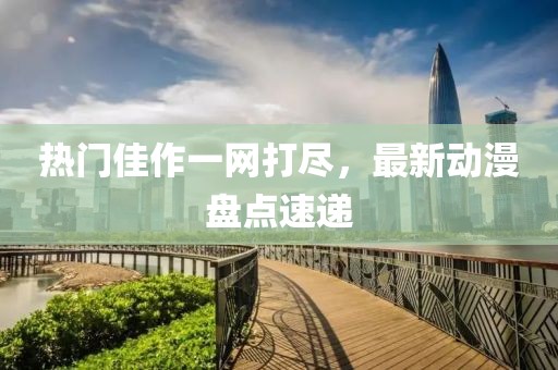 熱門佳作一網打盡，最新動漫盤點速遞