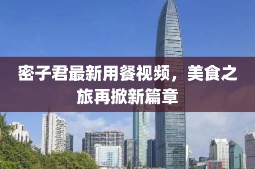 密子君最新用餐視頻，美食之旅再掀新篇章