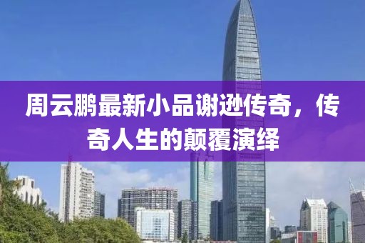 周云鵬最新小品謝遜傳奇，傳奇人生的顛覆演繹
