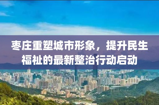 棗莊重塑城市形象，提升民生福祉的最新整治行動啟動