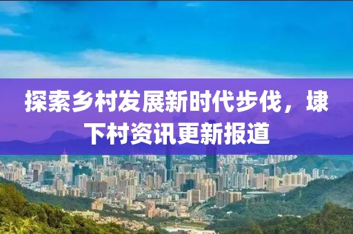 探索鄉村發展新時代步伐，埭下村資訊更新報道