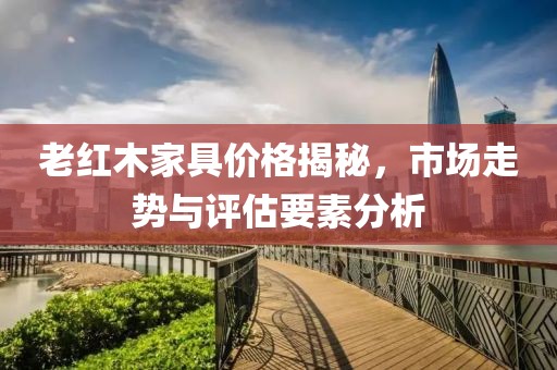 老紅木家具價格揭秘，市場走勢與評估要素分析