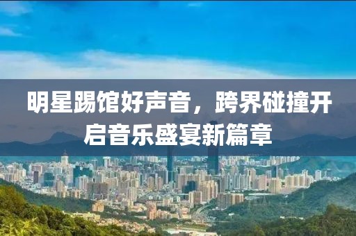 明星踢館好聲音，跨界碰撞開啟音樂盛宴新篇章