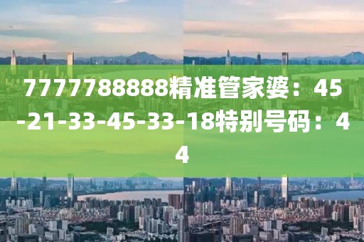 7777788888精準管家婆：45-21-33-45-33-18特別號碼：44