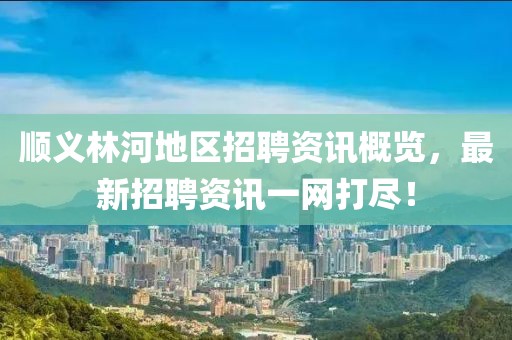 順義林河地區招聘資訊概覽，最新招聘資訊一網打盡！