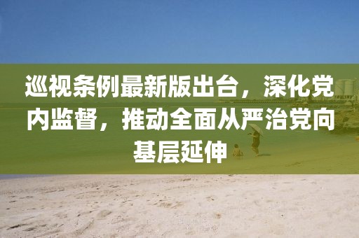 巡視條例最新版出臺，深化黨內監督，推動全面從嚴治黨向基層延伸