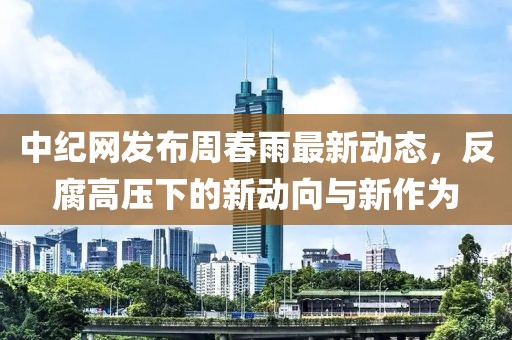 中紀網發布周春雨最新動態，反腐高壓下的新動向與新作為
