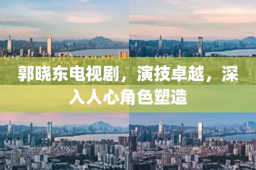 郭曉東電視劇，演技卓越，深入人心角色塑造