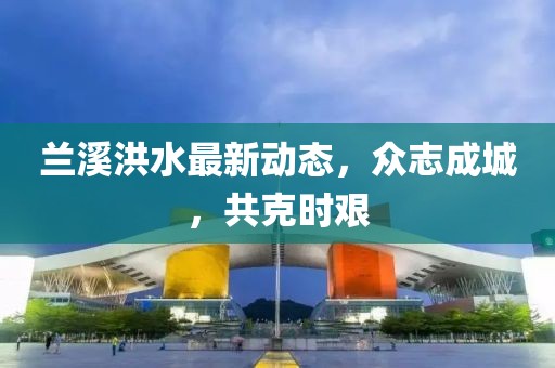 蘭溪洪水最新動態，眾志成城，共克時艱