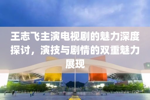 王志飛主演電視劇的魅力深度探討，演技與劇情的雙重魅力展現