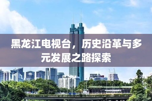 黑龍江電視臺，歷史沿革與多元發展之路探索