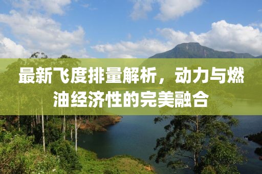 最新飛度排量解析，動力與燃油經濟性的完美融合