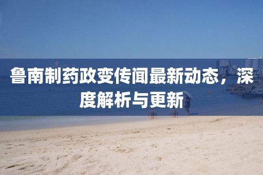 魯南制藥政變傳聞最新動態，深度解析與更新